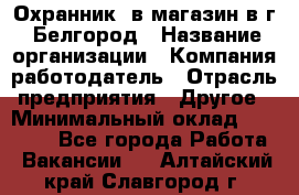 Охранник. в магазин в г. Белгород › Название организации ­ Компания-работодатель › Отрасль предприятия ­ Другое › Минимальный оклад ­ 11 000 - Все города Работа » Вакансии   . Алтайский край,Славгород г.